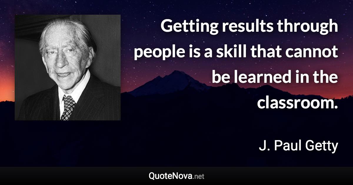 Getting results through people is a skill that cannot be learned in the classroom. - J. Paul Getty quote