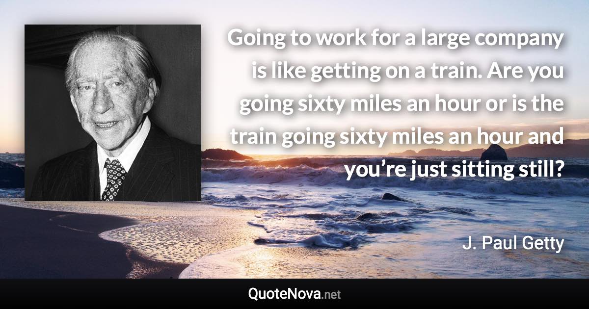 Going to work for a large company is like getting on a train. Are you going sixty miles an hour or is the train going sixty miles an hour and you’re just sitting still? - J. Paul Getty quote