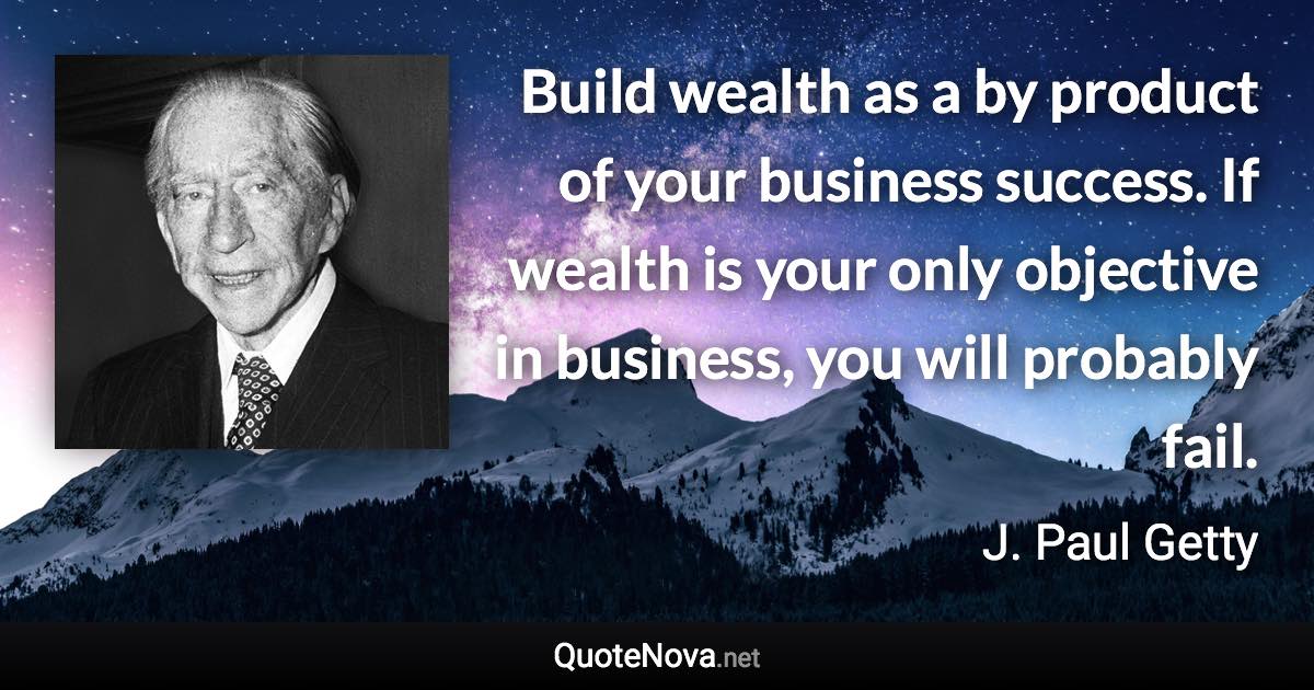 Build wealth as a by product of your business success. If wealth is your only objective in business, you will probably fail. - J. Paul Getty quote