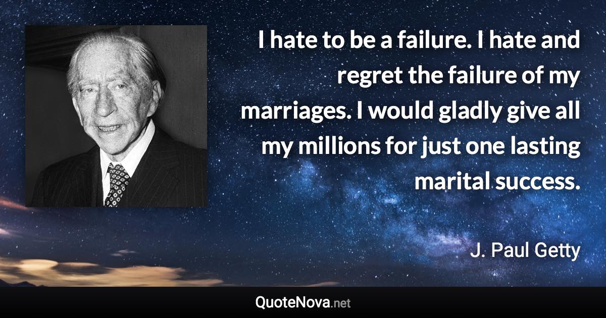 I hate to be a failure. I hate and regret the failure of my marriages. I would gladly give all my millions for just one lasting marital success. - J. Paul Getty quote