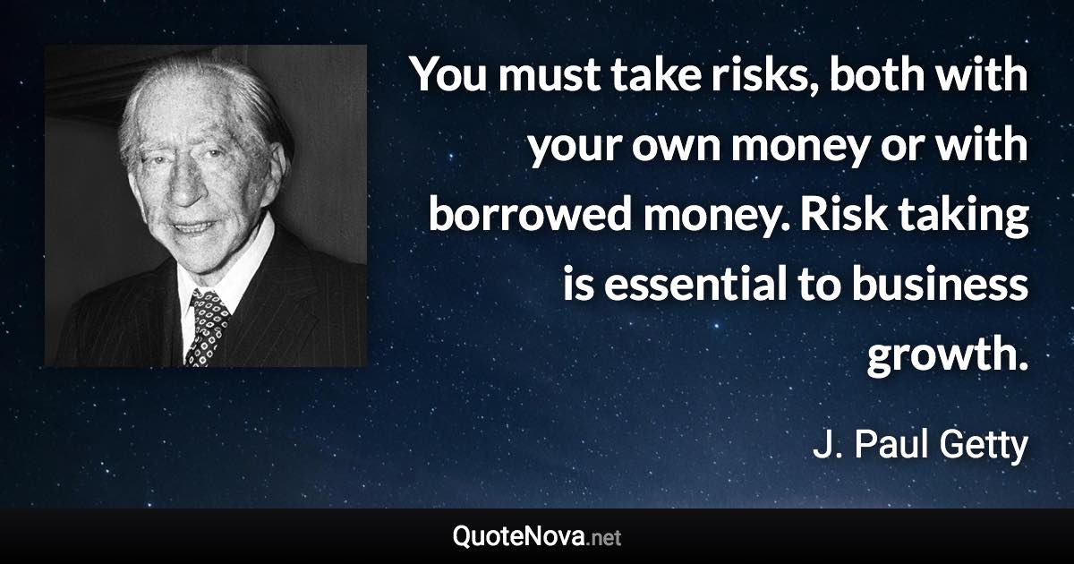 You must take risks, both with your own money or with borrowed money. Risk taking is essential to business growth. - J. Paul Getty quote