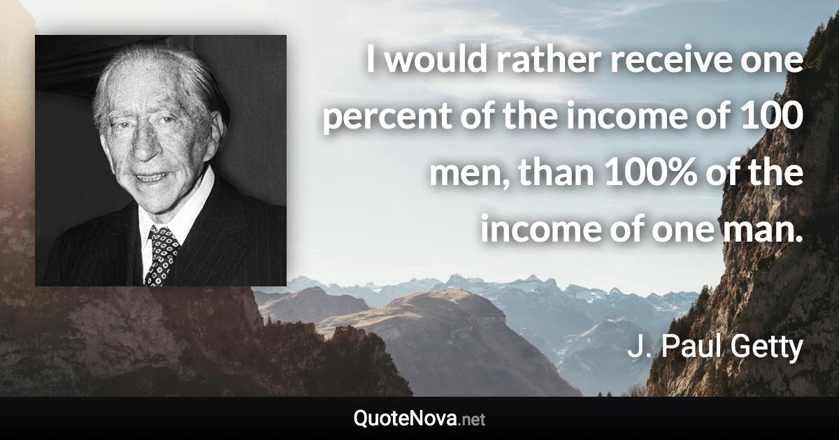 I would rather receive one percent of the income of 100 men, than 100% of the income of one man. - J. Paul Getty quote