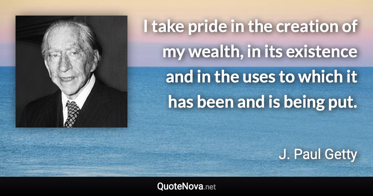 I take pride in the creation of my wealth, in its existence and in the uses to which it has been and is being put. - J. Paul Getty quote