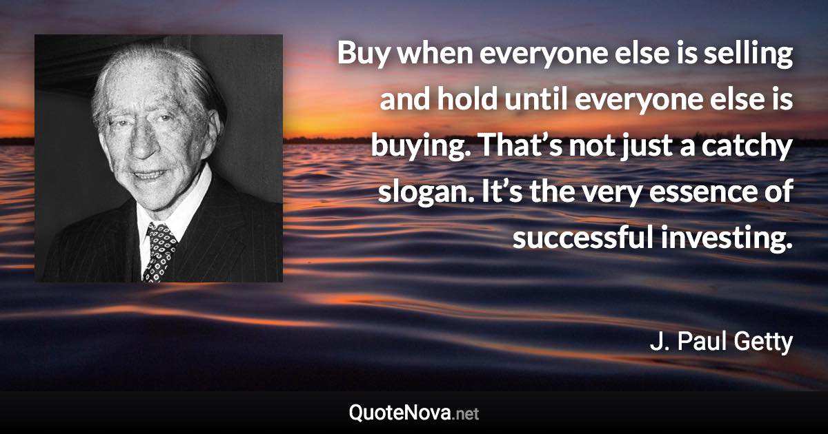 Buy when everyone else is selling and hold until everyone else is buying. That’s not just a catchy slogan. It’s the very essence of successful investing. - J. Paul Getty quote