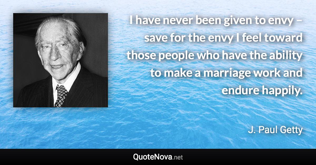 I have never been given to envy – save for the envy I feel toward those people who have the ability to make a marriage work and endure happily. - J. Paul Getty quote