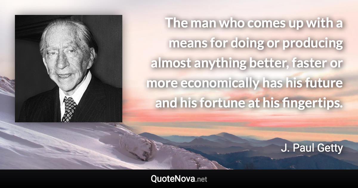 The man who comes up with a means for doing or producing almost anything better, faster or more economically has his future and his fortune at his fingertips. - J. Paul Getty quote