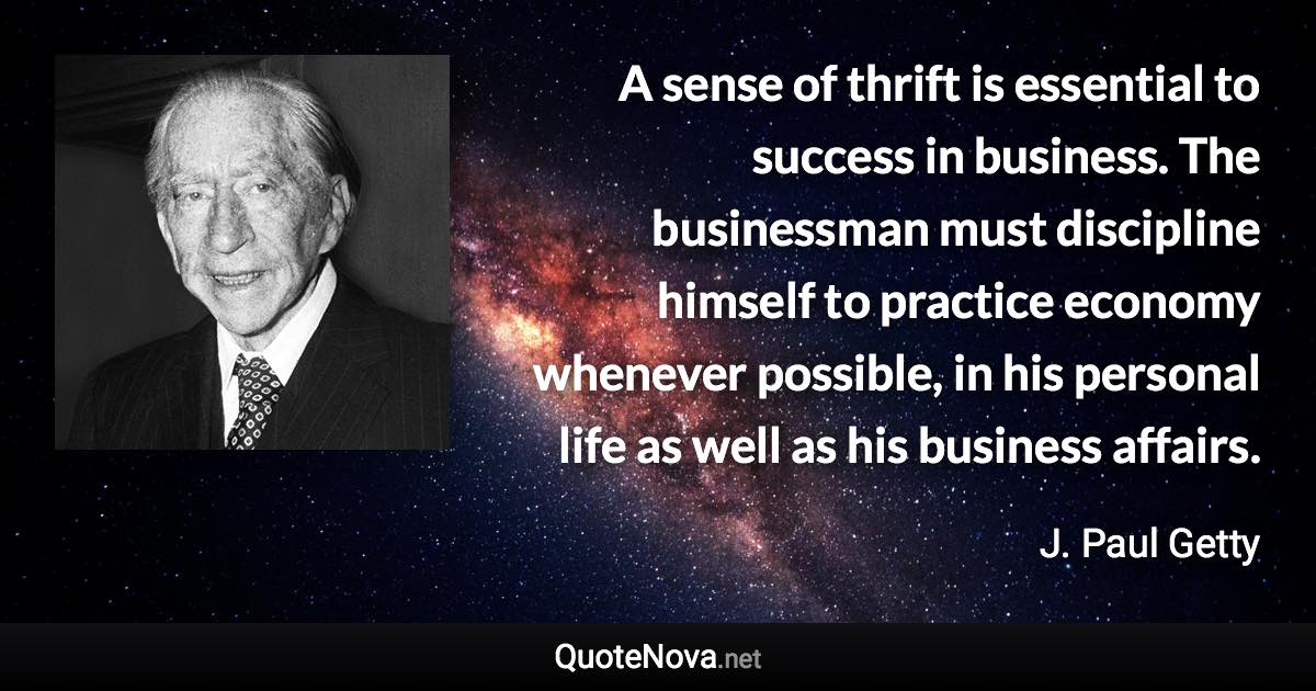 A sense of thrift is essential to success in business. The businessman must discipline himself to practice economy whenever possible, in his personal life as well as his business affairs. - J. Paul Getty quote
