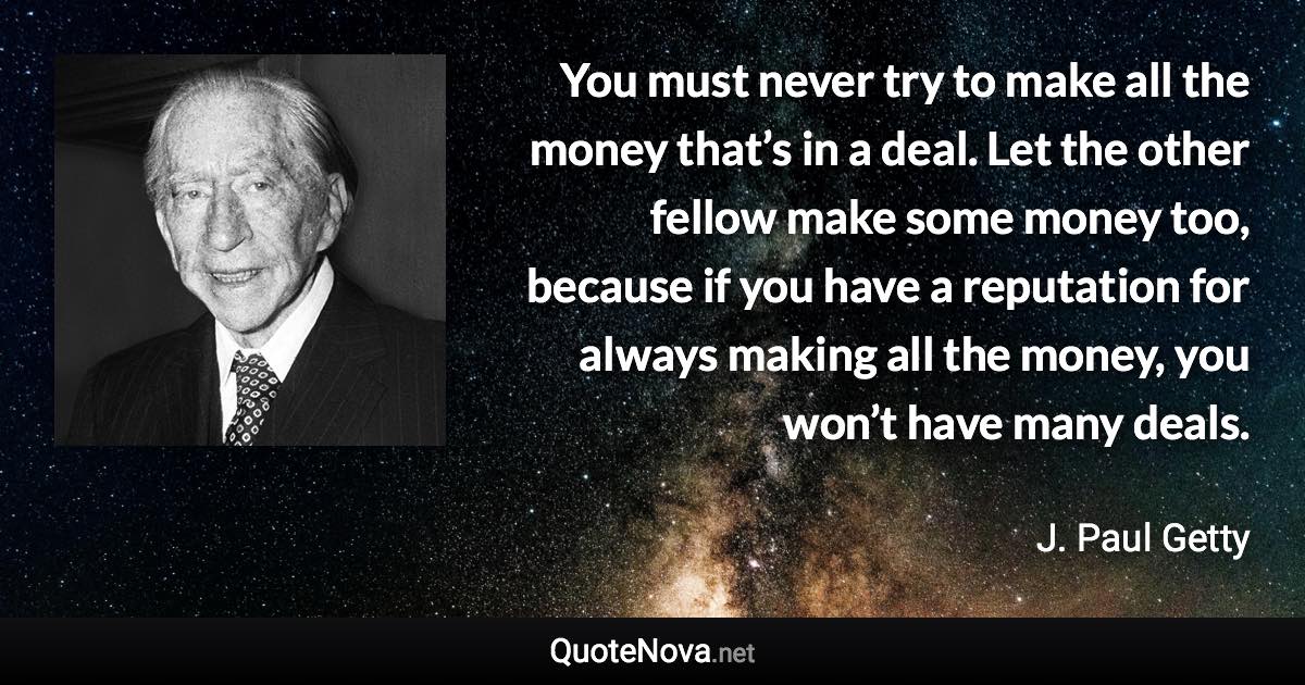 You must never try to make all the money that’s in a deal. Let the other fellow make some money too, because if you have a reputation for always making all the money, you won’t have many deals. - J. Paul Getty quote