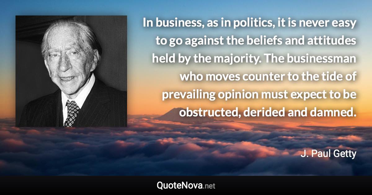 In business, as in politics, it is never easy to go against the beliefs and attitudes held by the majority. The businessman who moves counter to the tide of prevailing opinion must expect to be obstructed, derided and damned. - J. Paul Getty quote