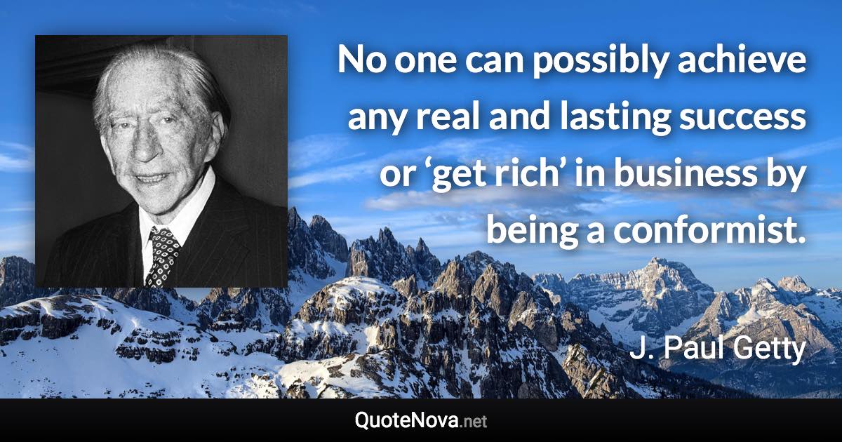 No one can possibly achieve any real and lasting success or ‘get rich’ in business by being a conformist. - J. Paul Getty quote