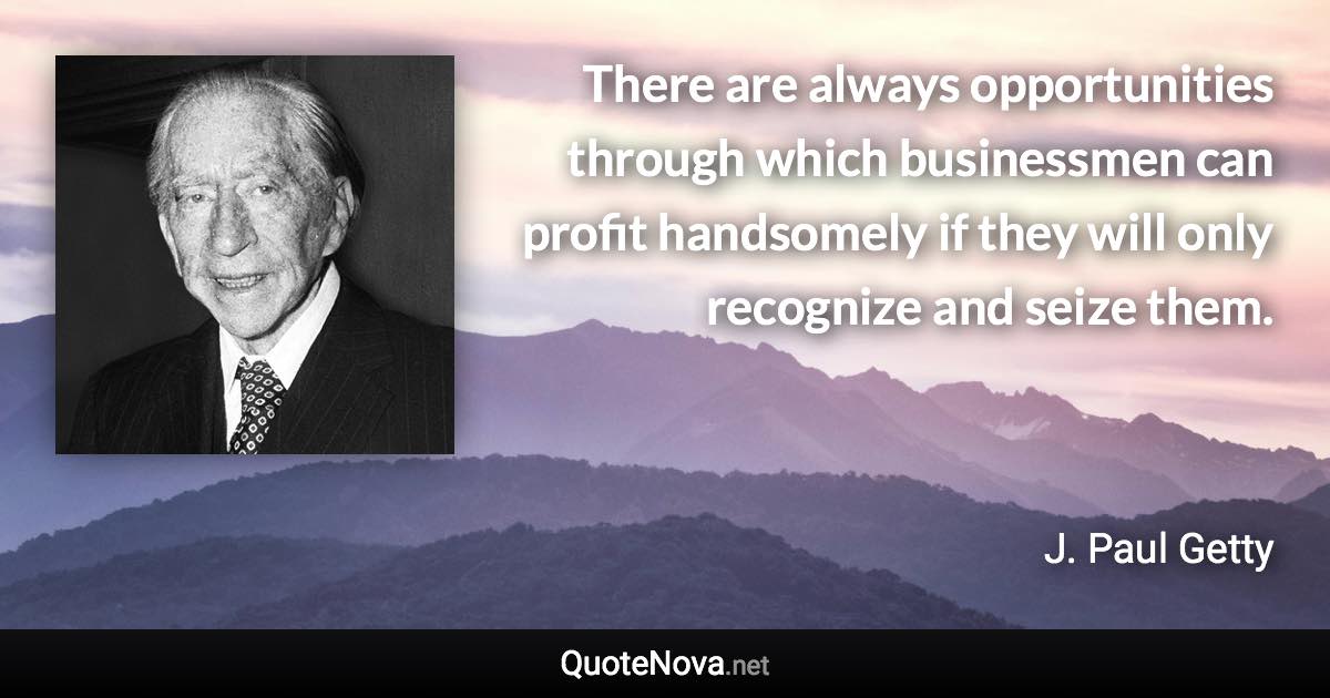 There are always opportunities through which businessmen can profit handsomely if they will only recognize and seize them. - J. Paul Getty quote