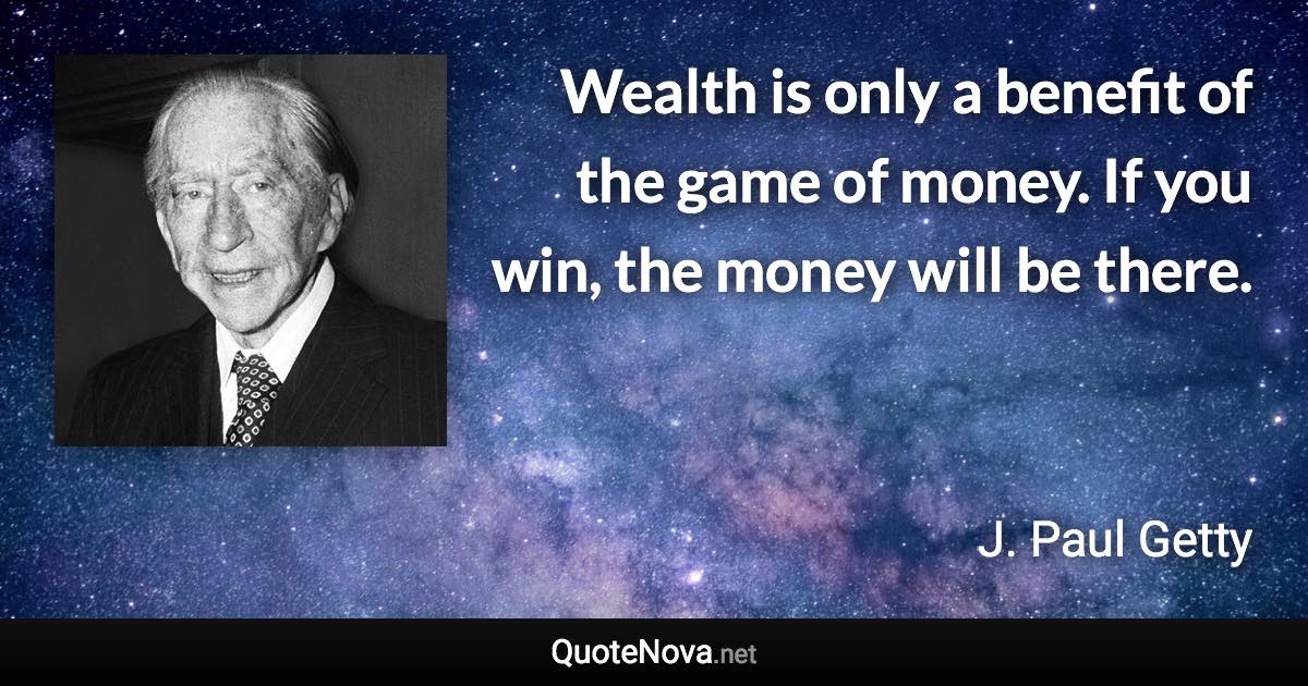 Wealth is only a benefit of the game of money. If you win, the money will be there. - J. Paul Getty quote