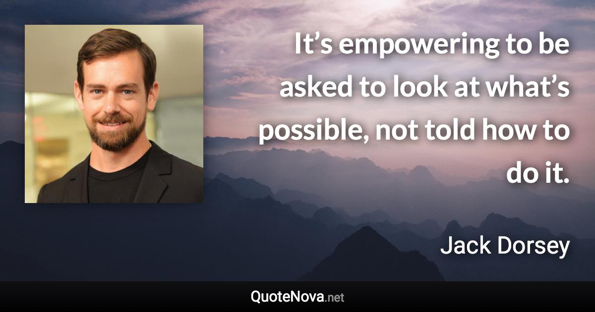 It’s empowering to be asked to look at what’s possible, not told how to do it. - Jack Dorsey quote
