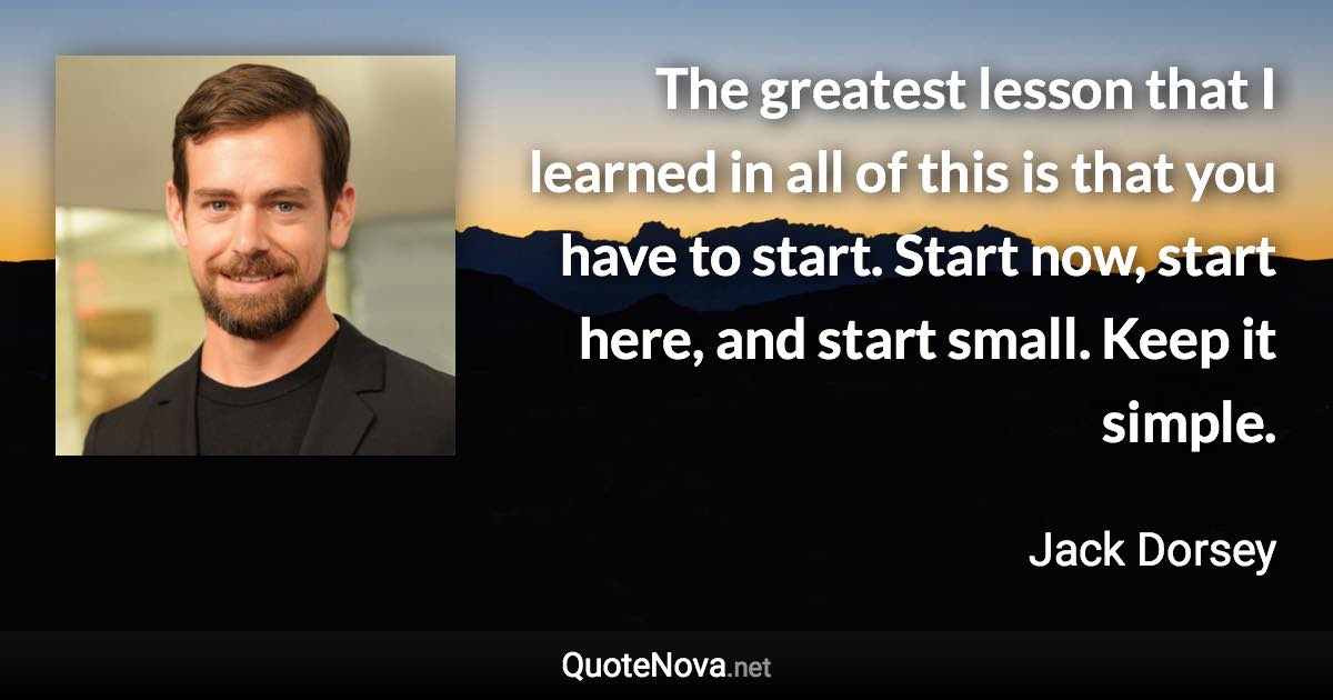 The greatest lesson that I learned in all of this is that you have to start. Start now, start here, and start small. Keep it simple. - Jack Dorsey quote