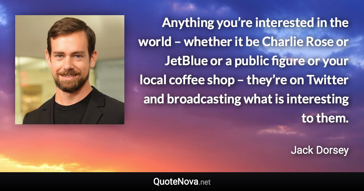 Anything you’re interested in the world – whether it be Charlie Rose or JetBlue or a public figure or your local coffee shop – they’re on Twitter and broadcasting what is interesting to them. - Jack Dorsey quote