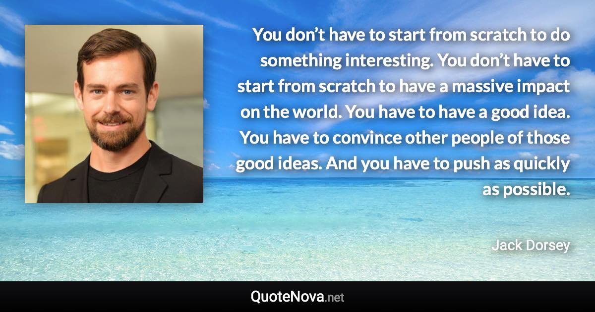 You don’t have to start from scratch to do something interesting. You don’t have to start from scratch to have a massive impact on the world. You have to have a good idea. You have to convince other people of those good ideas. And you have to push as quickly as possible. - Jack Dorsey quote