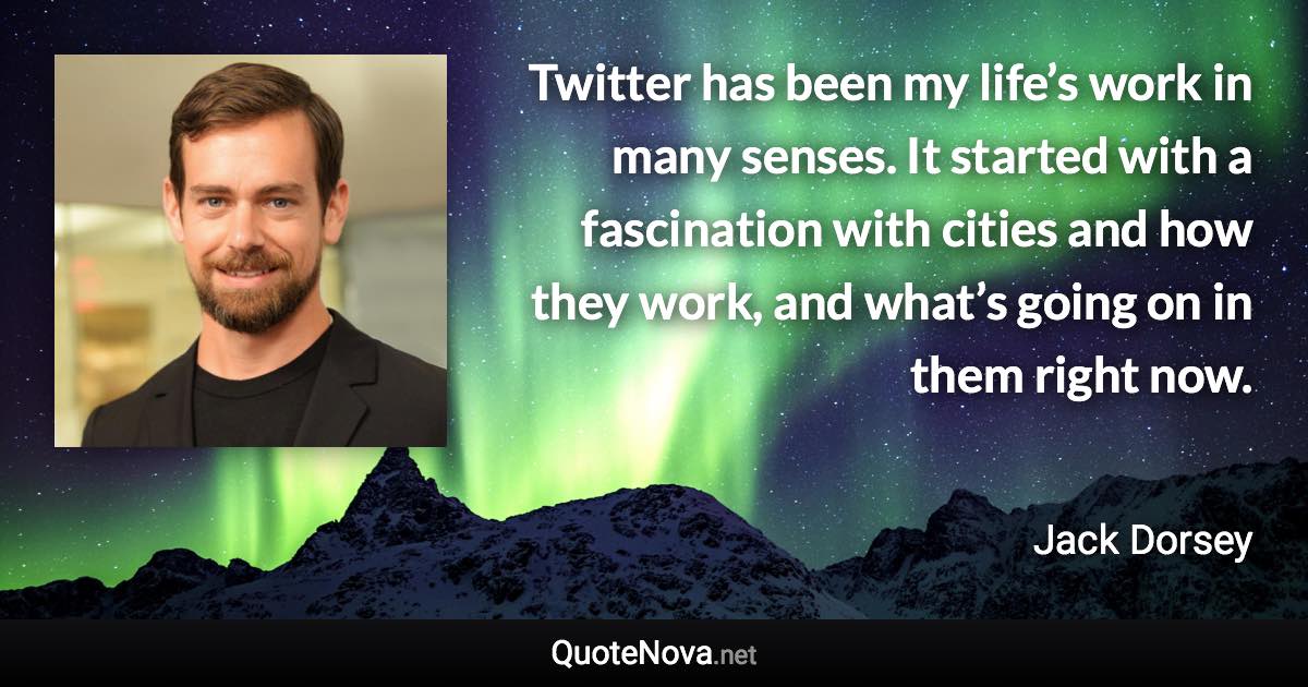 Twitter has been my life’s work in many senses. It started with a fascination with cities and how they work, and what’s going on in them right now. - Jack Dorsey quote