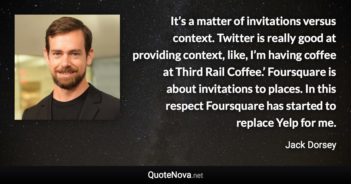 It’s a matter of invitations versus context. Twitter is really good at providing context, like, I’m having coffee at Third Rail Coffee.’ Foursquare is about invitations to places. In this respect Foursquare has started to replace Yelp for me. - Jack Dorsey quote