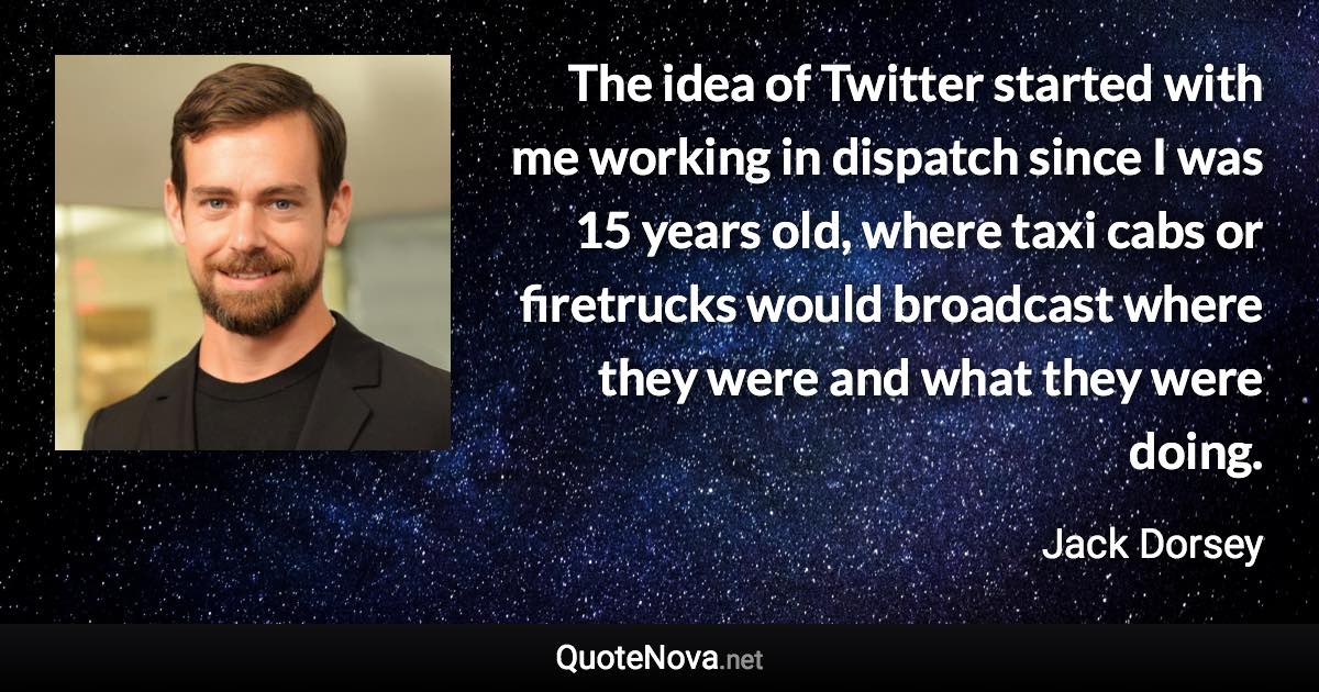 The idea of Twitter started with me working in dispatch since I was 15 years old, where taxi cabs or firetrucks would broadcast where they were and what they were doing. - Jack Dorsey quote
