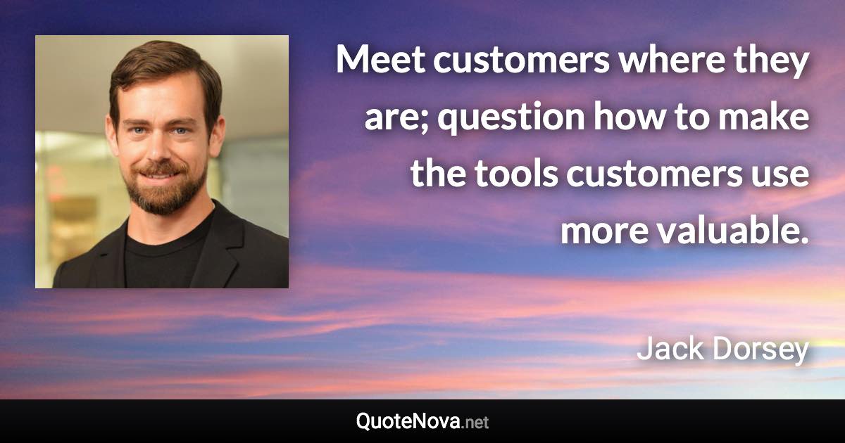 Meet customers where they are; question how to make the tools customers use more valuable. - Jack Dorsey quote