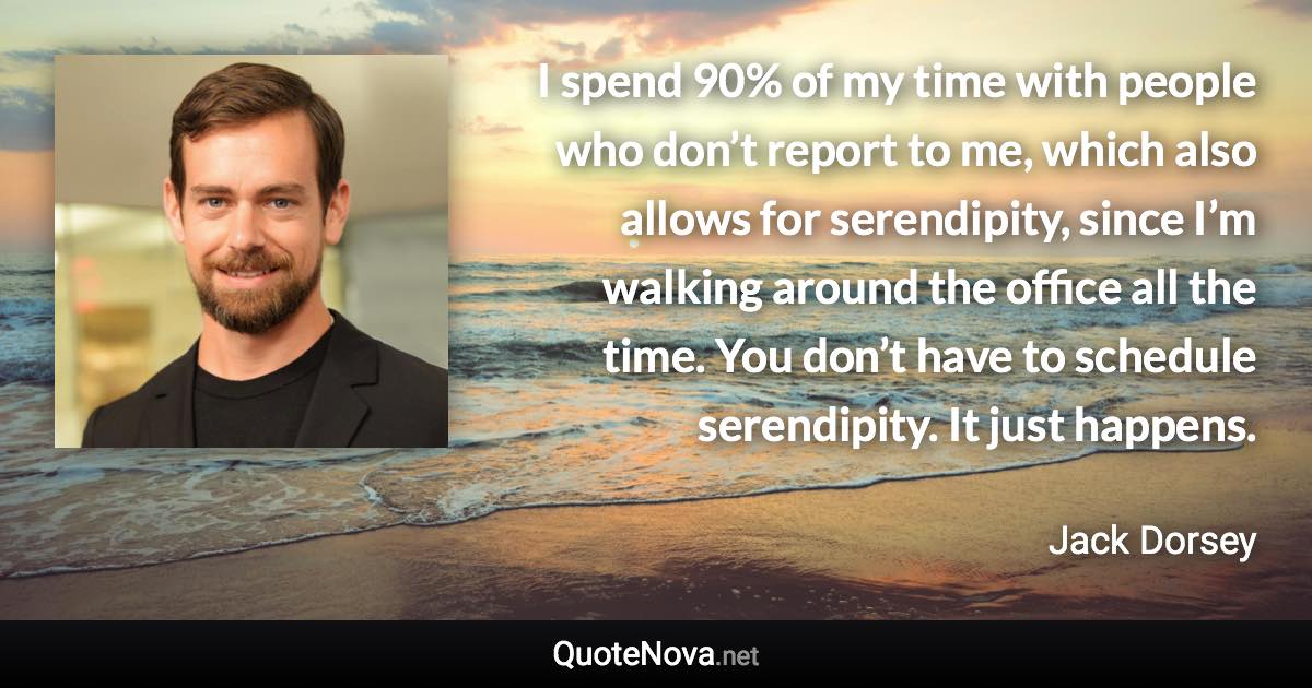 I spend 90% of my time with people who don’t report to me, which also allows for serendipity, since I’m walking around the office all the time. You don’t have to schedule serendipity. It just happens. - Jack Dorsey quote
