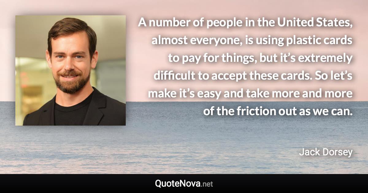 A number of people in the United States, almost everyone, is using plastic cards to pay for things, but it’s extremely difficult to accept these cards. So let’s make it’s easy and take more and more of the friction out as we can. - Jack Dorsey quote