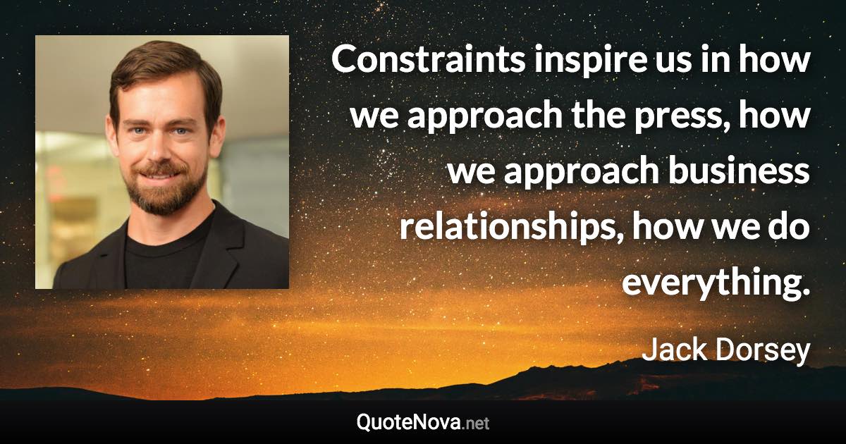 Constraints inspire us in how we approach the press, how we approach business relationships, how we do everything. - Jack Dorsey quote
