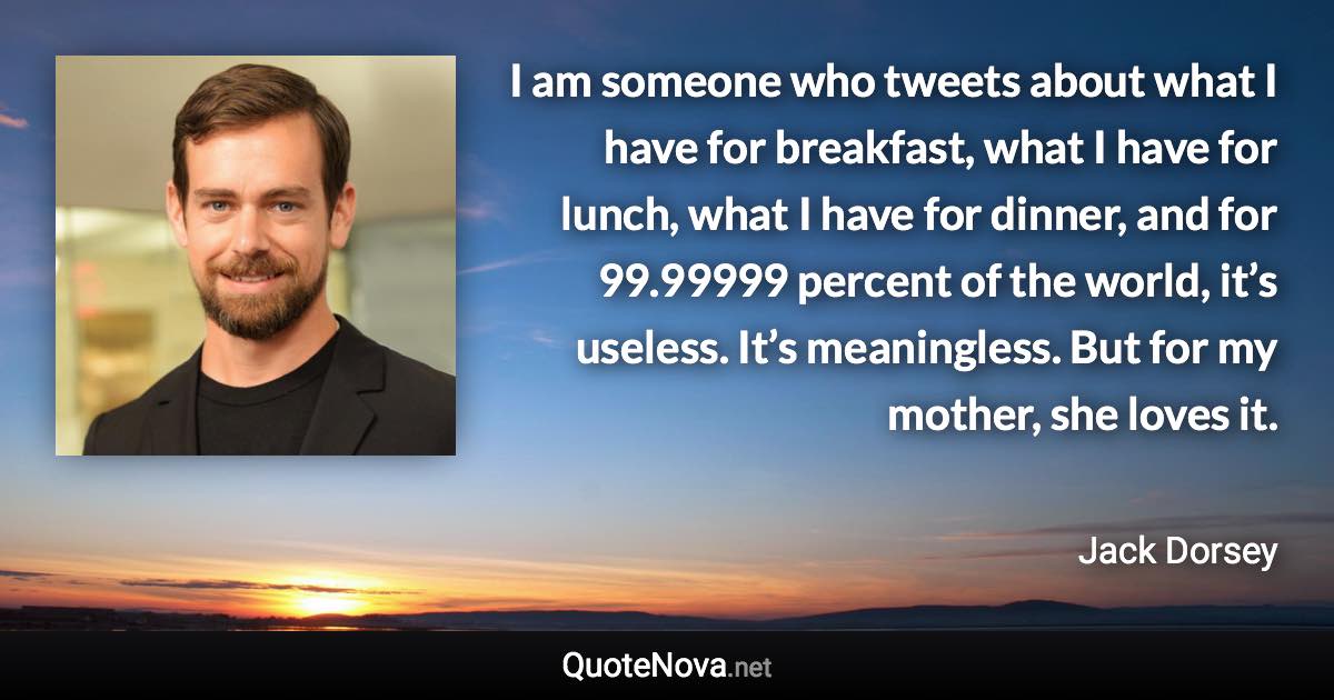 I am someone who tweets about what I have for breakfast, what I have for lunch, what I have for dinner, and for 99.99999 percent of the world, it’s useless. It’s meaningless. But for my mother, she loves it. - Jack Dorsey quote