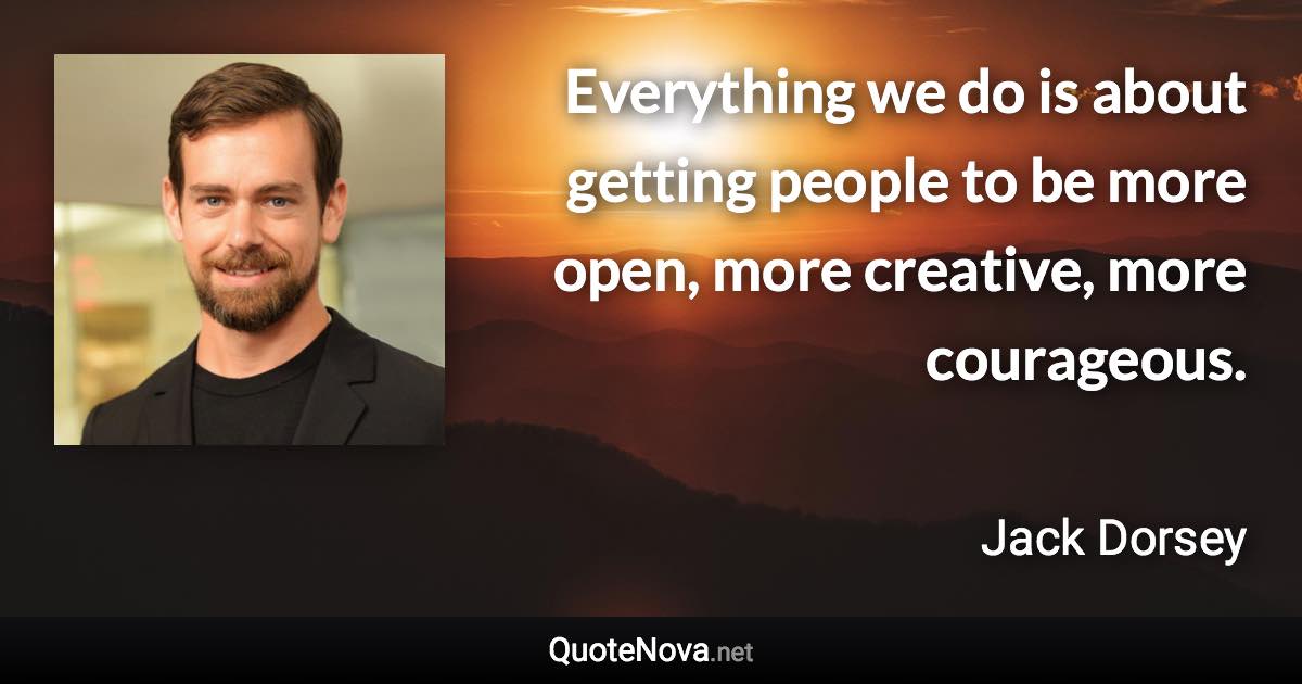 Everything we do is about getting people to be more open, more creative, more courageous. - Jack Dorsey quote