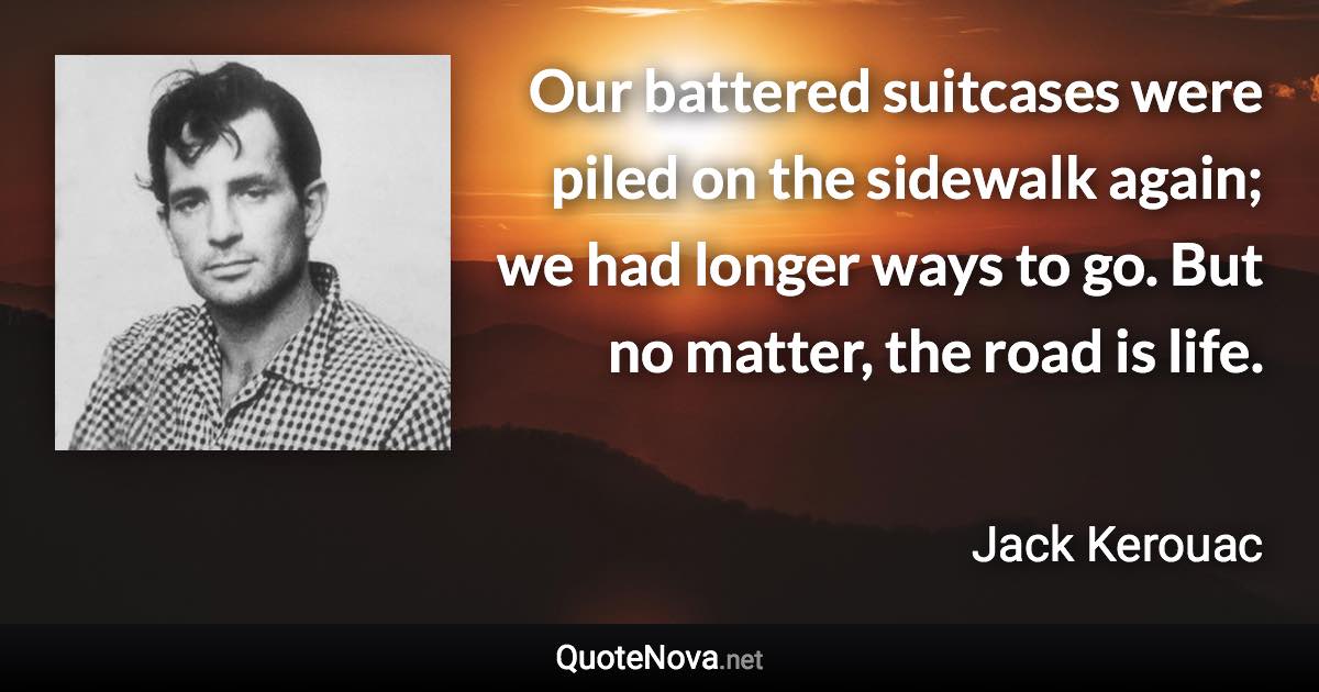 Our battered suitcases were piled on the sidewalk again; we had longer ways to go. But no matter, the road is life. - Jack Kerouac quote