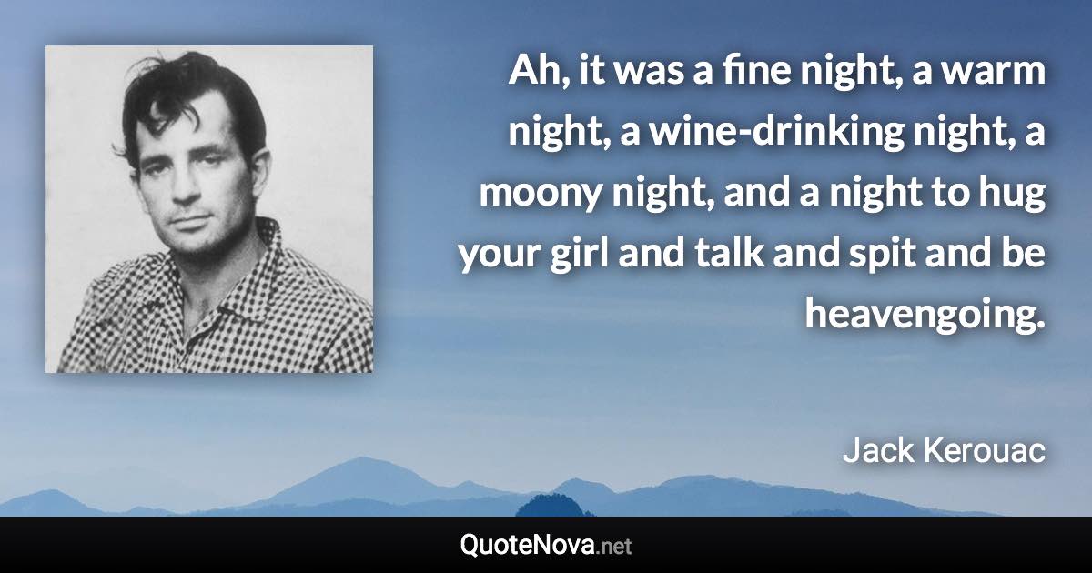 Ah, it was a fine night, a warm night, a wine-drinking night, a moony night, and a night to hug your girl and talk and spit and be heavengoing. - Jack Kerouac quote