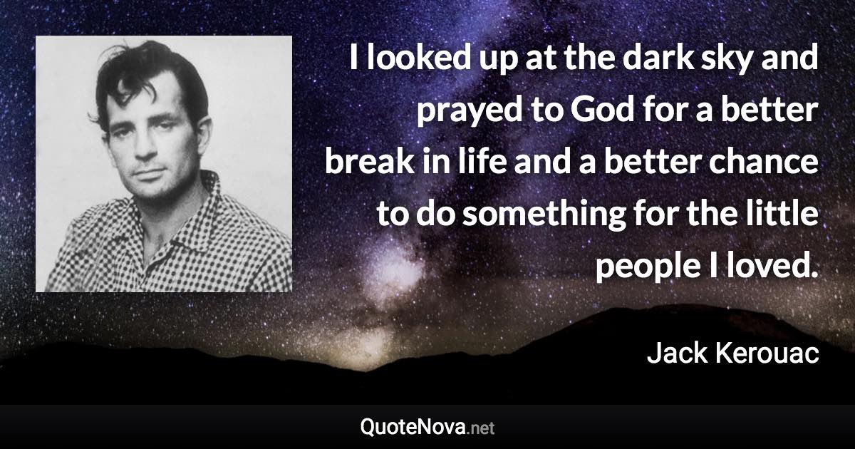 I looked up at the dark sky and prayed to God for a better break in life and a better chance to do something for the little people I loved. - Jack Kerouac quote