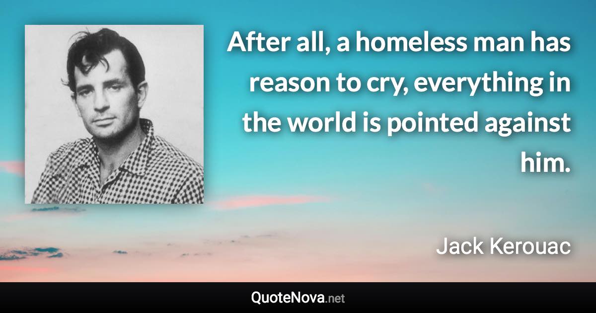 After all, a homeless man has reason to cry, everything in the world is pointed against him. - Jack Kerouac quote