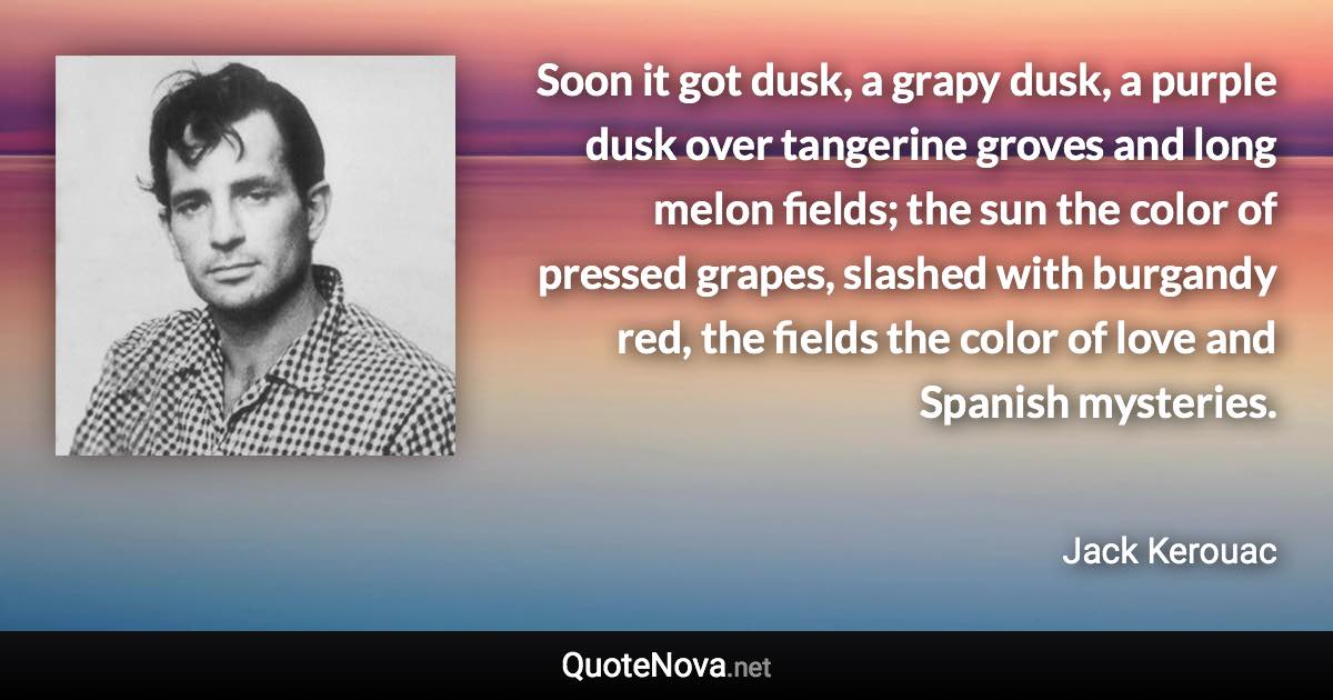 Soon it got dusk, a grapy dusk, a purple dusk over tangerine groves and long melon fields; the sun the color of pressed grapes, slashed with burgandy red, the fields the color of love and Spanish mysteries. - Jack Kerouac quote