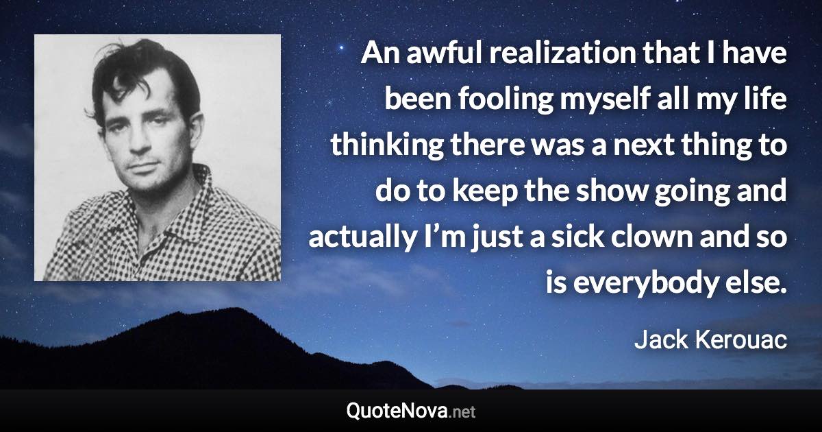 An awful realization that I have been fooling myself all my life thinking there was a next thing to do to keep the show going and actually I’m just a sick clown and so is everybody else. - Jack Kerouac quote