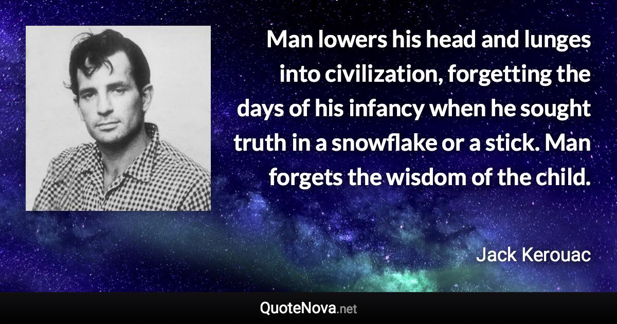 Man lowers his head and lunges into civilization, forgetting the days of his infancy when he sought truth in a snowflake or a stick. Man forgets the wisdom of the child. - Jack Kerouac quote