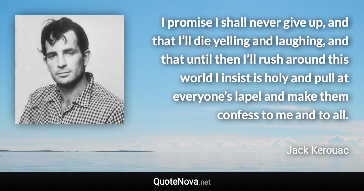 I promise I shall never give up, and that I’ll die yelling and laughing, and that until then I’ll rush around this world I insist is holy and pull at everyone’s lapel and make them confess to me and to all. - Jack Kerouac quote