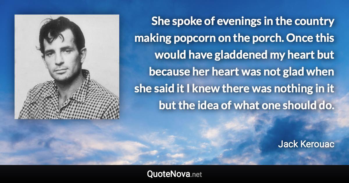 She spoke of evenings in the country making popcorn on the porch. Once this would have gladdened my heart but because her heart was not glad when she said it I knew there was nothing in it but the idea of what one should do. - Jack Kerouac quote