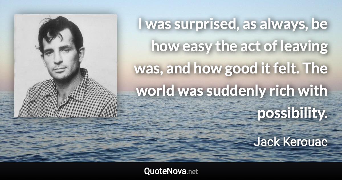 I was surprised, as always, be how easy the act of leaving was, and how good it felt. The world was suddenly rich with possibility. - Jack Kerouac quote