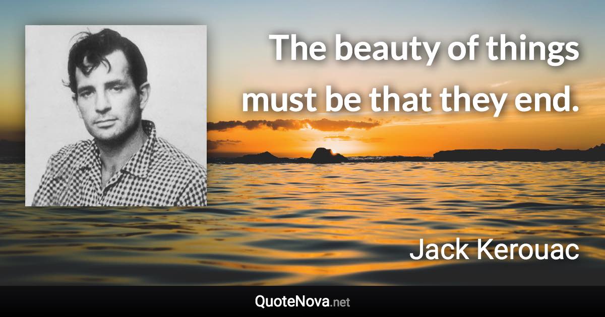 The beauty of things must be that they end. - Jack Kerouac quote