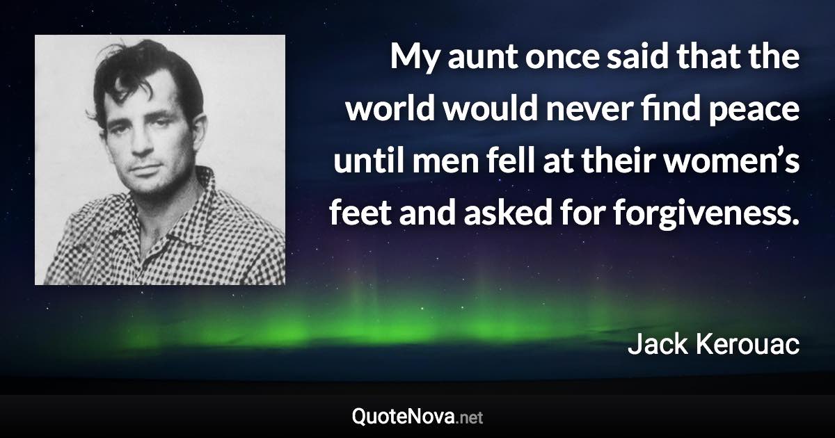 My aunt once said that the world would never find peace until men fell at their women’s feet and asked for forgiveness. - Jack Kerouac quote