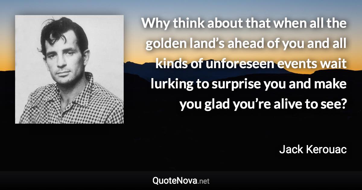 Why think about that when all the golden land’s ahead of you and all kinds of unforeseen events wait lurking to surprise you and make you glad you’re alive to see? - Jack Kerouac quote