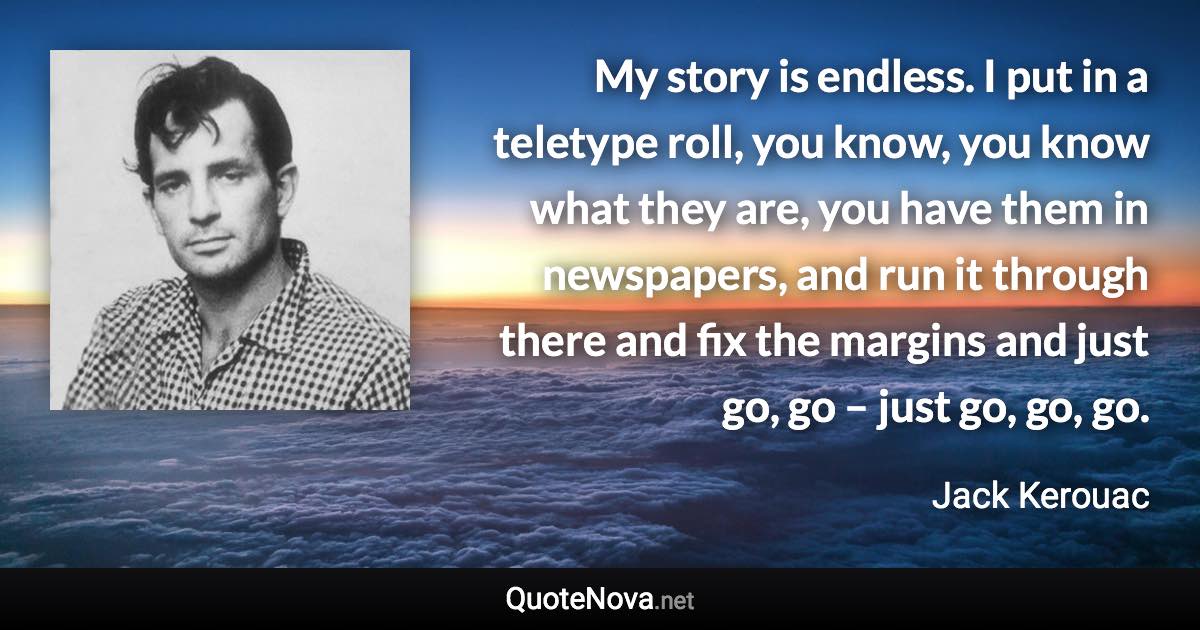 My story is endless. I put in a teletype roll, you know, you know what they are, you have them in newspapers, and run it through there and fix the margins and just go, go – just go, go, go. - Jack Kerouac quote