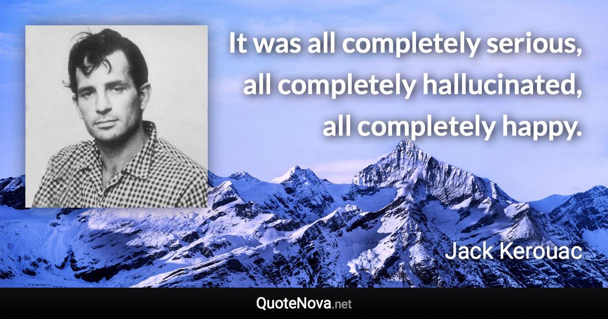 It was all completely serious, all completely hallucinated, all completely happy. - Jack Kerouac quote