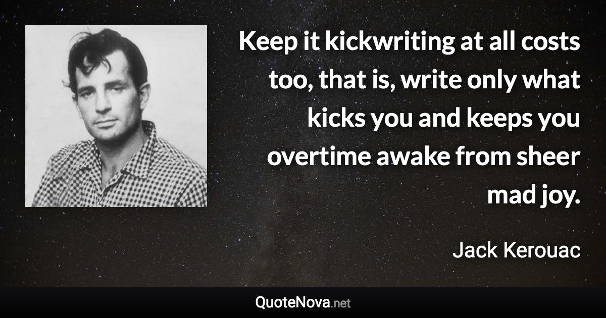 Keep it kickwriting at all costs too, that is, write only what kicks you and keeps you overtime awake from sheer mad joy. - Jack Kerouac quote