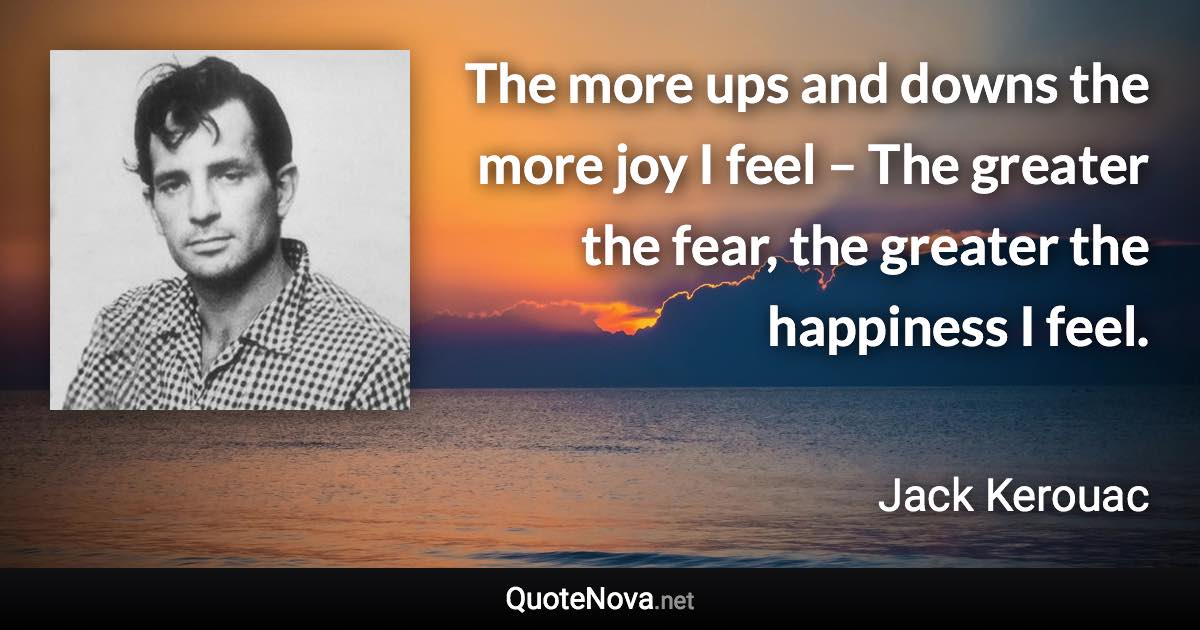 The more ups and downs the more joy I feel – The greater the fear, the greater the happiness I feel. - Jack Kerouac quote