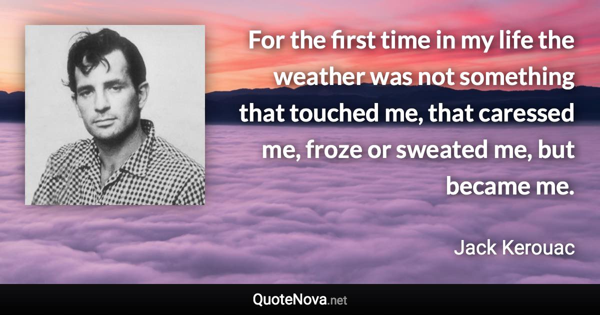 For the first time in my life the weather was not something that touched me, that caressed me, froze or sweated me, but became me. - Jack Kerouac quote