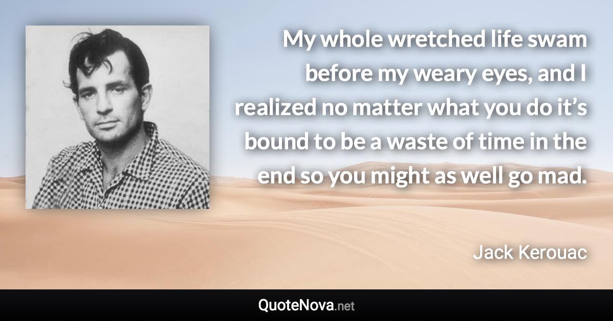 My whole wretched life swam before my weary eyes, and I realized no matter what you do it’s bound to be a waste of time in the end so you might as well go mad. - Jack Kerouac quote