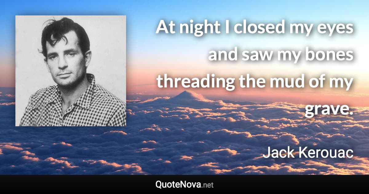 At night I closed my eyes and saw my bones threading the mud of my grave. - Jack Kerouac quote