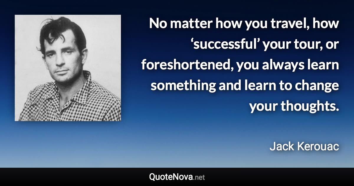 No matter how you travel, how ‘successful’ your tour, or foreshortened, you always learn something and learn to change your thoughts. - Jack Kerouac quote